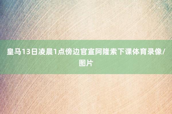 皇马13日凌晨1点傍边官宣阿隆索下课体育录像/图片