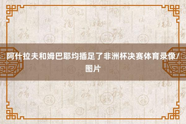 阿什拉夫和姆巴耶均插足了非洲杯决赛体育录像/图片