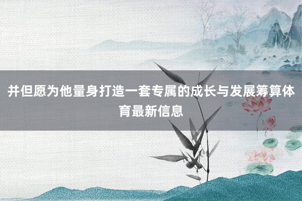 并但愿为他量身打造一套专属的成长与发展筹算体育最新信息
