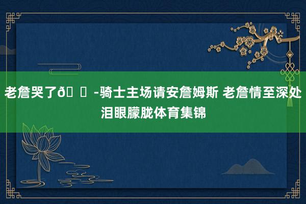 老詹哭了😭骑士主场请安詹姆斯 老詹情至深处泪眼朦胧体育集锦