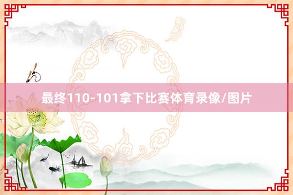 最终110-101拿下比赛体育录像/图片