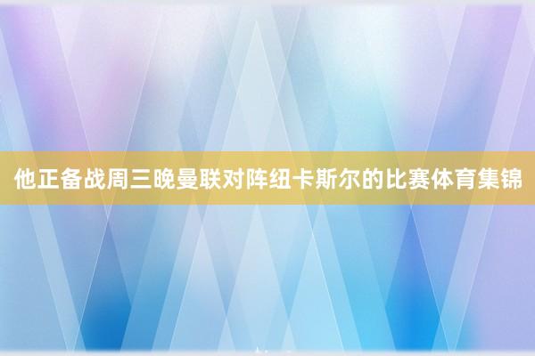 他正备战周三晚曼联对阵纽卡斯尔的比赛体育集锦