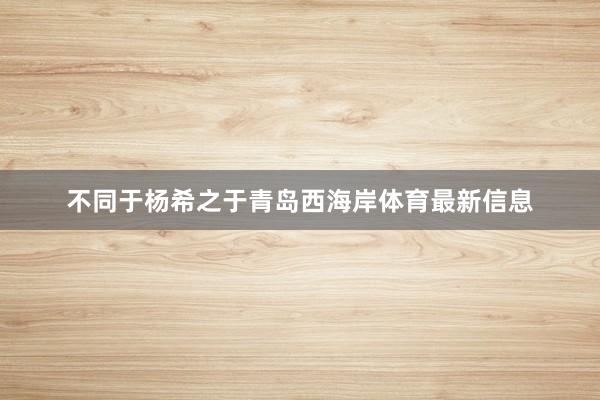 不同于杨希之于青岛西海岸体育最新信息