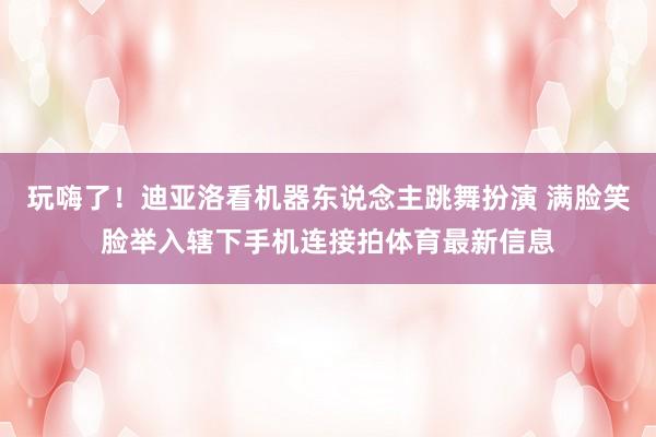 玩嗨了!迪亚洛看机器东说念主跳舞扮演 满脸笑脸举入辖下手机连接拍体育最新信息