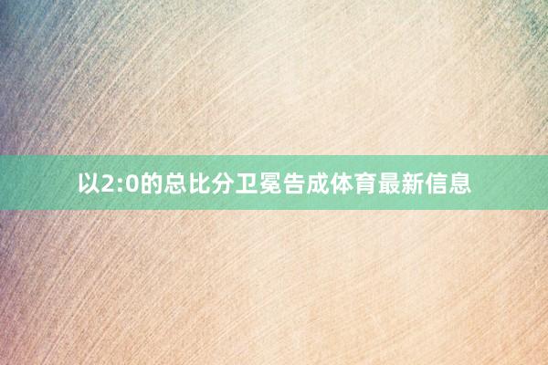 以2:0的总比分卫冕告成体育最新信息