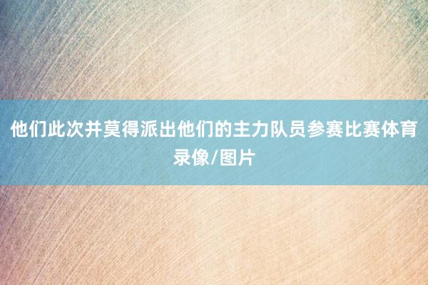 他们此次并莫得派出他们的主力队员参赛比赛体育录像/图片