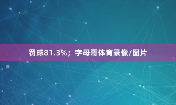 罚球81.3%;字母哥体育录像/图片