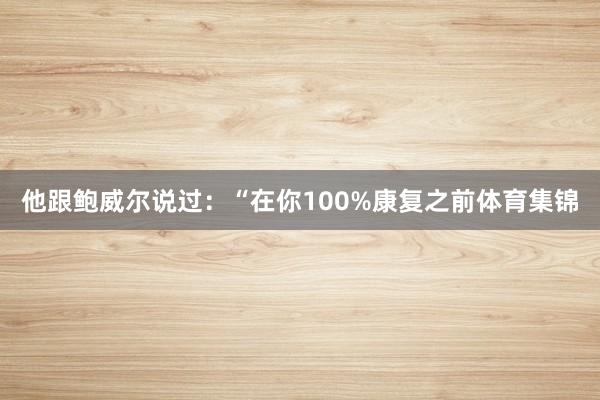 他跟鲍威尔说过:“在你100%康复之前体育集锦