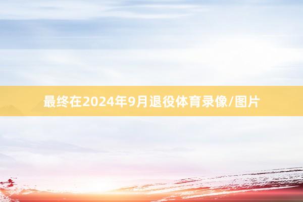 最终在2024年9月退役体育录像/图片